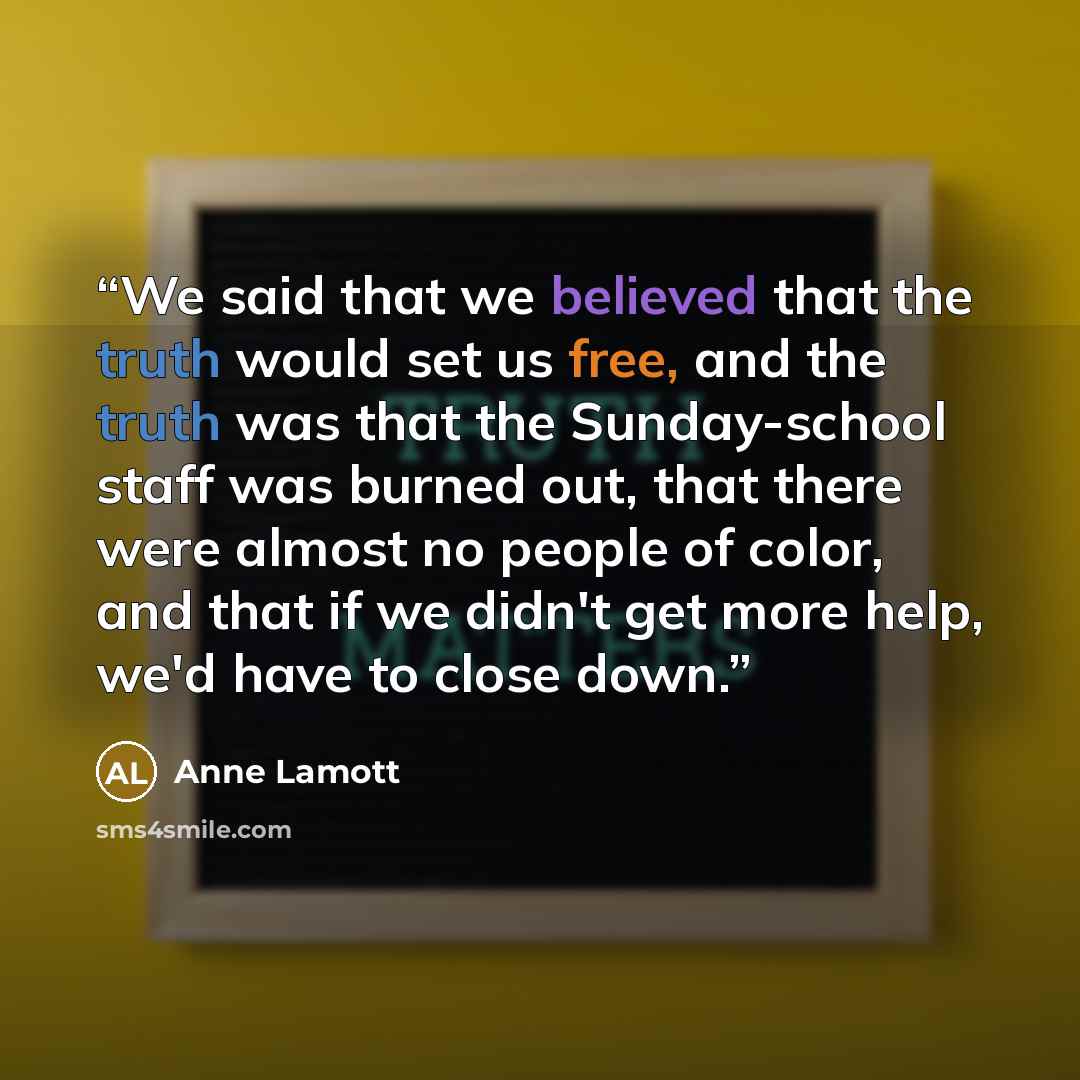 “We said that we believed that the truth would set us free, and the truth was that the Sunday-school staff was burned out, that there were almost no people of color, and that if we didn't get more help, we'd have to close down.” quote by Anne Lamott