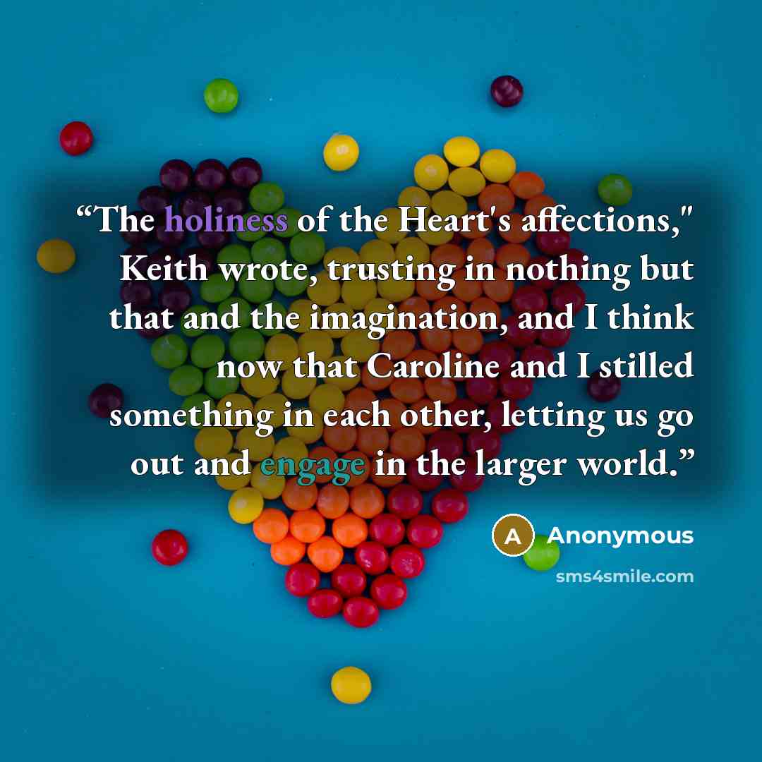 “The holiness of the Heart's affections," Keith wrote, trusting in nothing but that and the imagination, and I think now that Caroline and I stilled something in each other, letting us go out and engage in the larger world.” quote by Anonymous