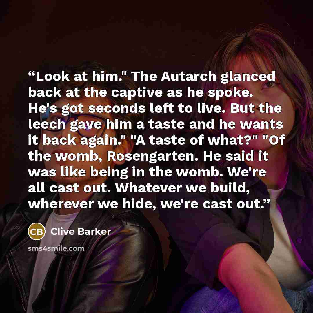 “Look at him." The Autarch glanced back at the captive as he spoke. He's got seconds left to live. But the leech gave him a taste and he wants it back again." "A taste of what?" "Of the womb, Rosengarten. He said it was like being in the womb. We're all cast out. Whatever we build, wherever we…” quote by Clive Barker