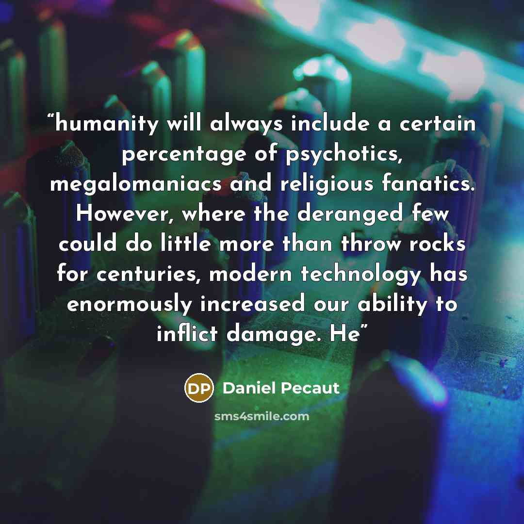 “humanity will always include a certain percentage of psychotics, megalomaniacs and religious fanatics. However, where the deranged few could do little more than throw rocks for centuries, modern technology has enormously increased our ability to inflict damage. He” quote by Daniel Pecaut