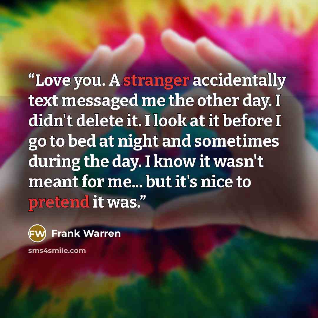 “Love you. A stranger accidentally text messaged me the other day. I didn't delete it. I look at it before I go to bed at night and sometimes during the day. I know it wasn't meant for me... but it's nice to pretend it was.” quote by Frank Warren