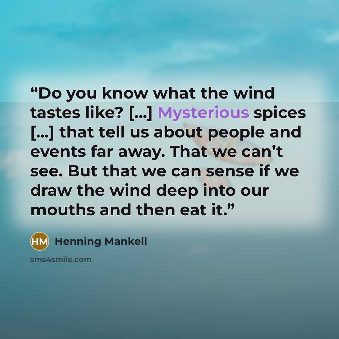 “Do you know what the wind tastes like? […] Mysterious spices […] that tell us about people and events far away. That we can’t see. But that we can sense if we draw the wind deep into our mouths and then eat it.” quote by Henning Mankell