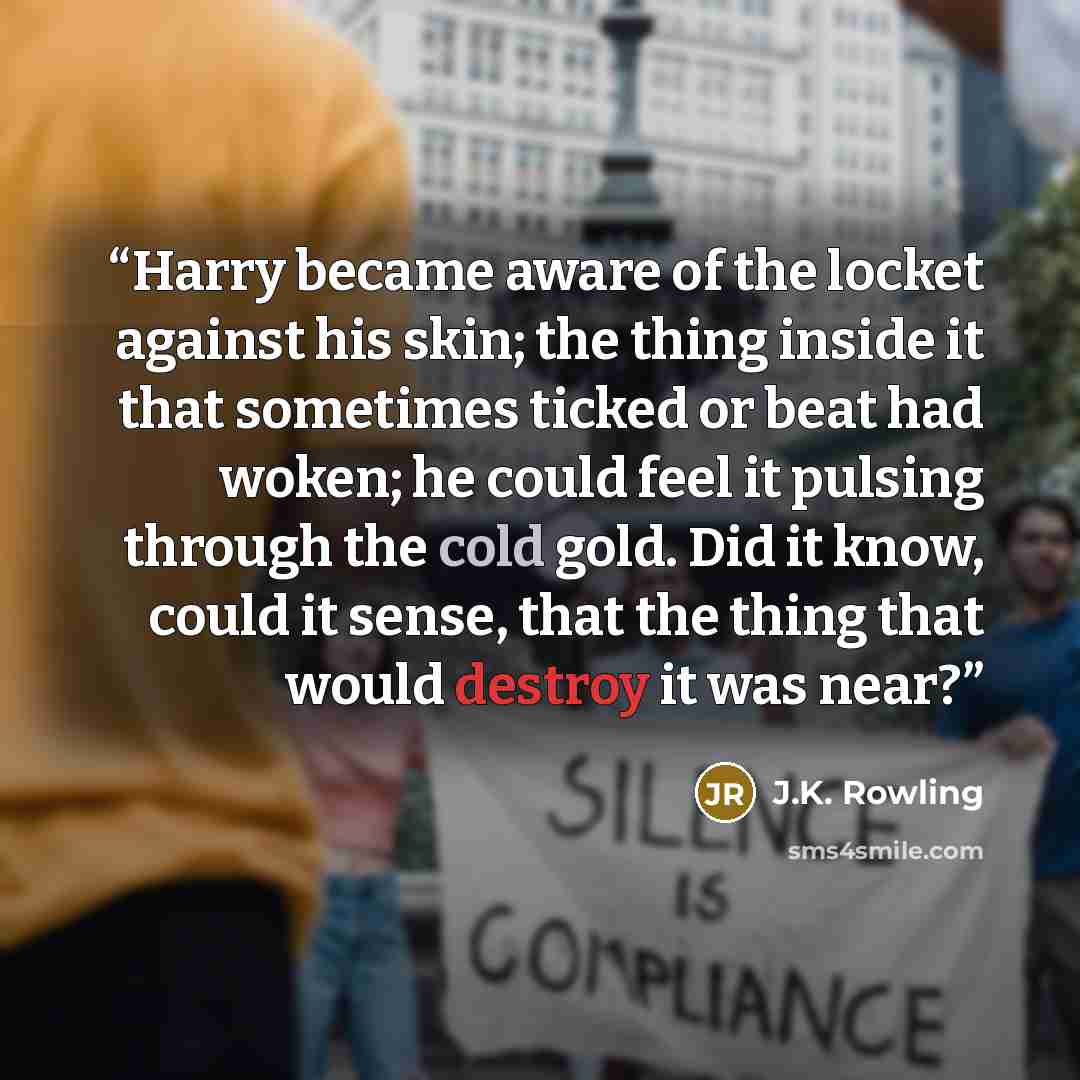 “Harry became aware of the locket against his skin; the thing inside it that sometimes ticked or beat had woken; he could feel it pulsing through the cold gold. Did it know, could it sense, that the thing that would destroy it was near?” quote by J.K. Rowling