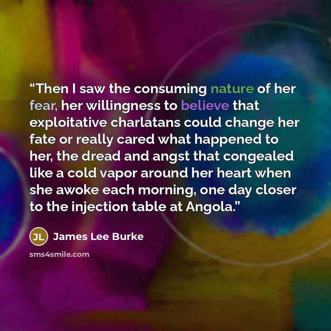 “Then I saw the consuming nature of her fear, her willingness to believe that exploitative charlatans could change her fate or really cared what happened to her, the dread and angst that congealed like a cold vapor around her heart when she awoke each morning, one day closer to the injection table…” quote by James Lee Burke