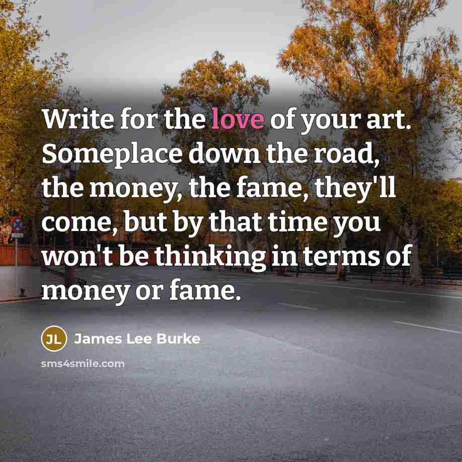 “Write for the love of your art. Someplace down the…” quote by James Lee Burke