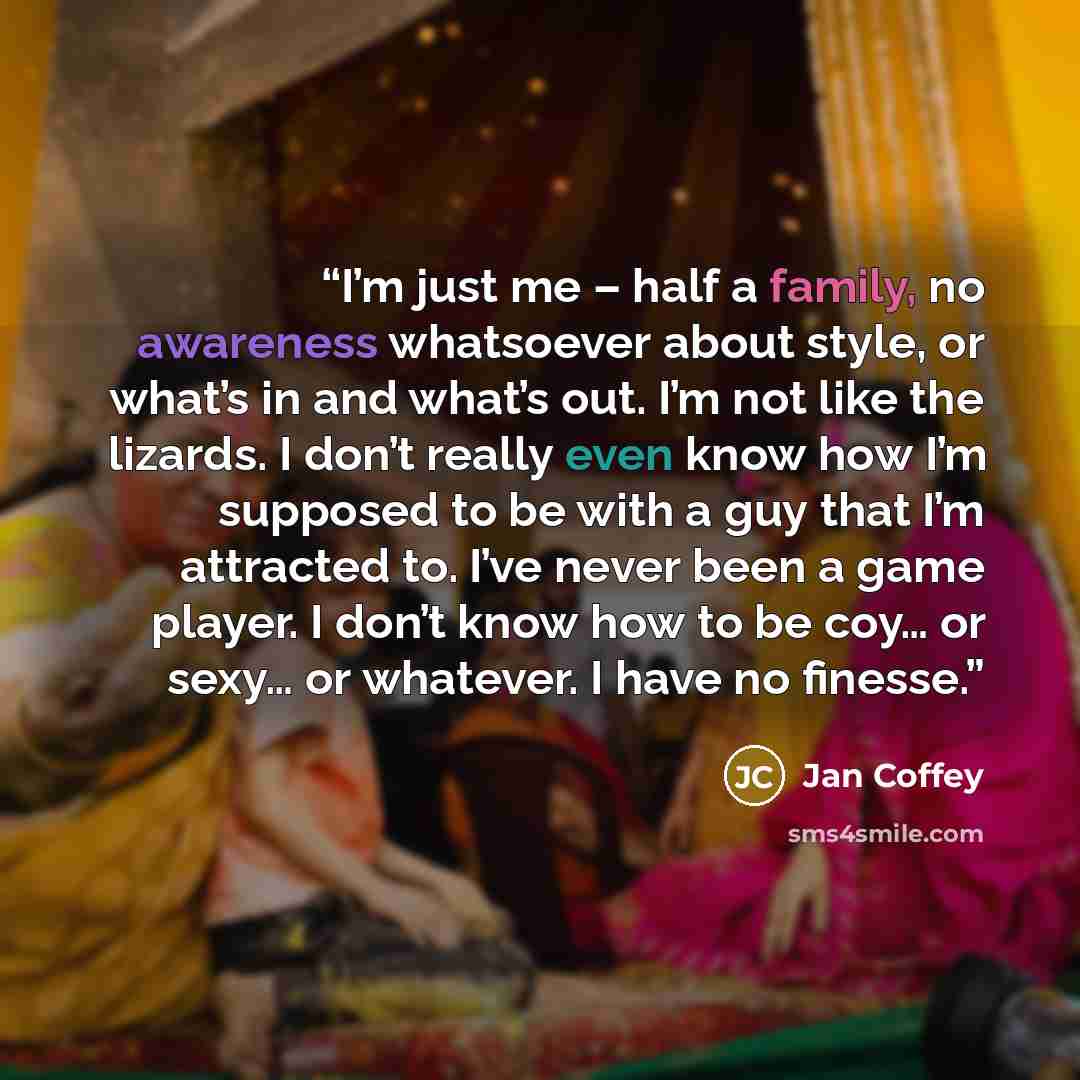 “I’m just me – half a family, no awareness whatsoever about style, or what’s in and what’s out. I’m not like the lizards. I don’t really even know how I’m supposed to be with a guy that I’m attracted to. I’ve never been a game player. I don’t know how to be coy… or sexy… or whatever. I have no…” quote by Jan Coffey