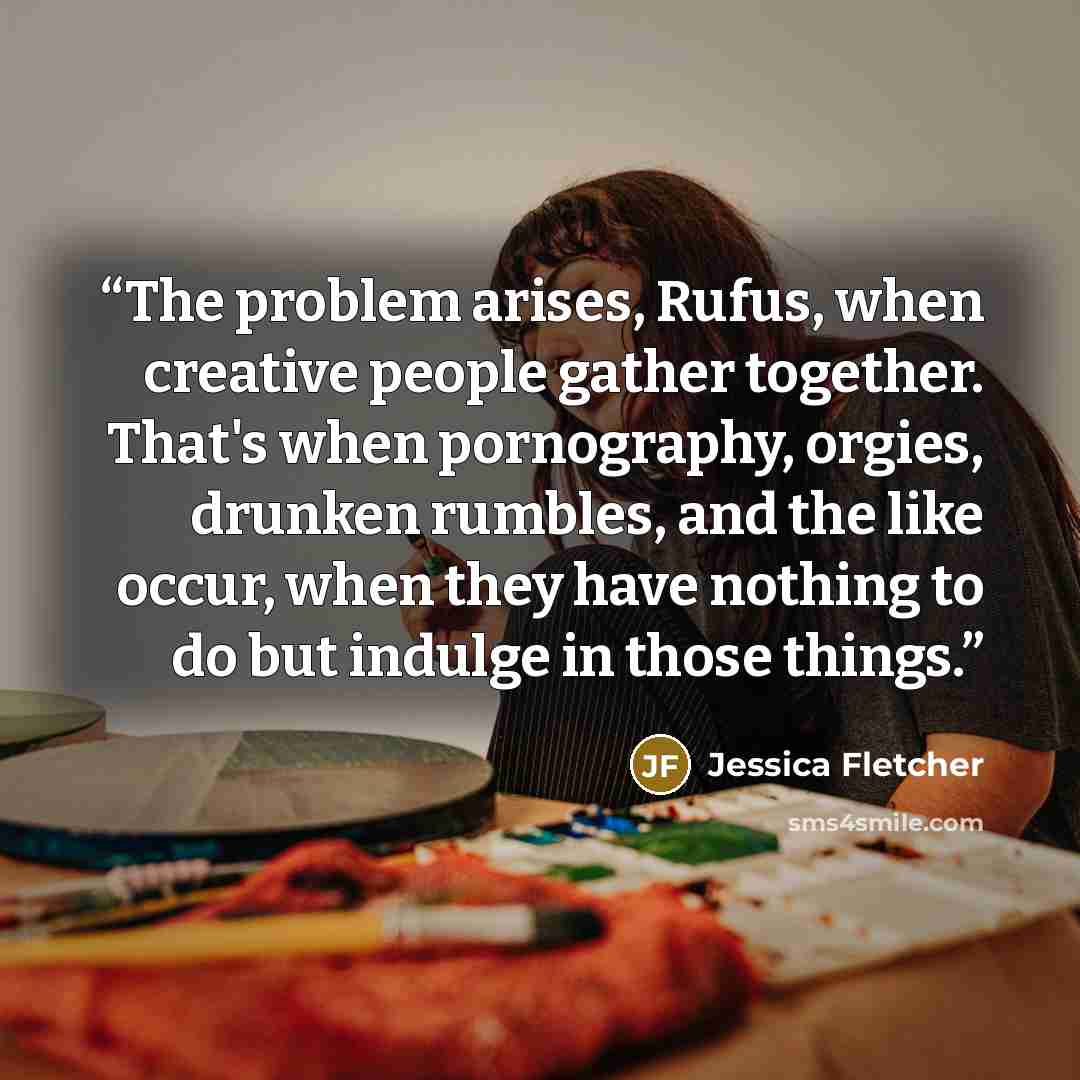 “The problem arises, Rufus, when creative people gather together. That's when pornography, orgies, drunken rumbles, and the like occur, when they have nothing to do but indulge in those things.” quote by Jessica Fletcher