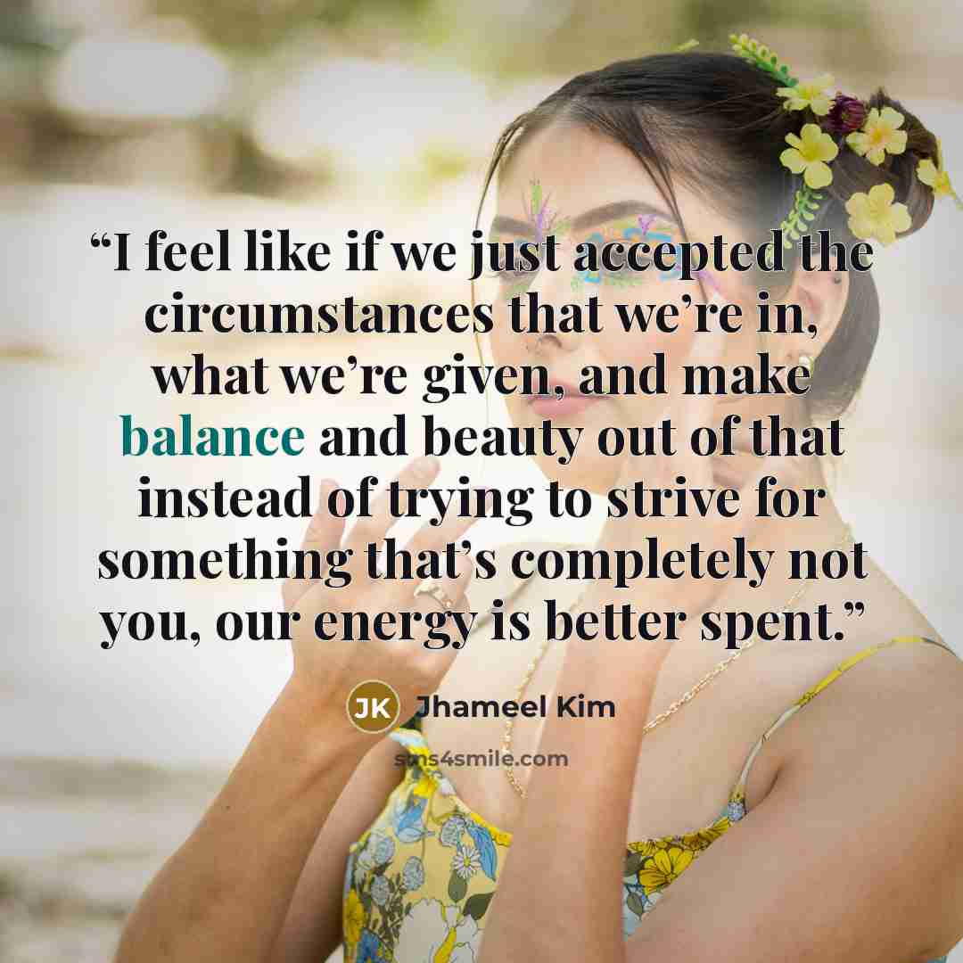 “I feel like if we just accepted the circumstances that we’re in, what we’re given, and make balance and beauty out of that instead of trying to strive for something that’s completely not you, our energy is better spent.” quote by Jhameel Kim