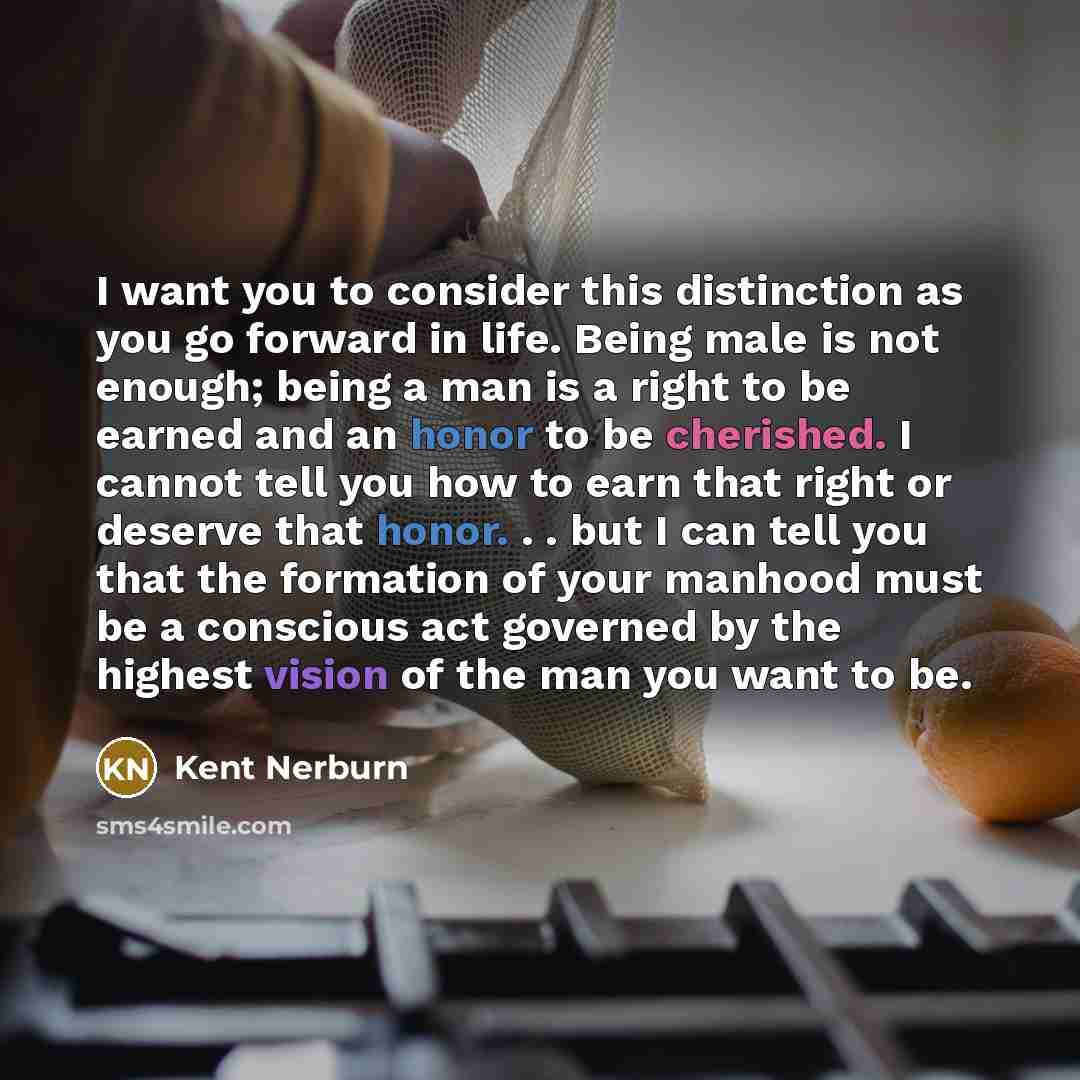 “I want you to consider this distinction as you go forward in life. Being male is not enough; being a man is a right to be earned and an honor to be cherished. I cannot tell you how to earn that right or deserve that honor. . . but I can tell you that the formation of your manhood must be a…” quote by Kent Nerburn