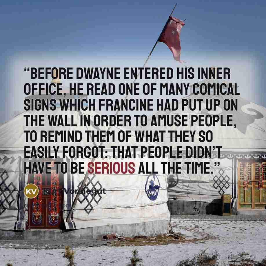 “Before Dwayne entered his inner office, he read one of many comical signs which Francine had put up on the wall in order to amuse people, to remind them of what they so easily forgot: that people didn’t have to be serious all the time.” quote by Kurt Vonnegut