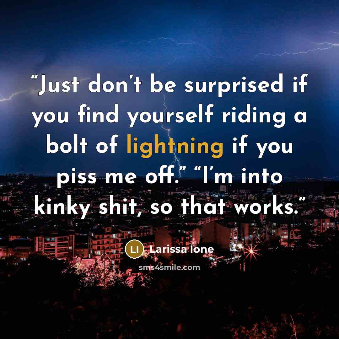 “Just don’t be surprised if you find yourself riding a bolt of lightning if you piss me off.” “I’m into kinky shit, so that works.” quote by Larissa Ione