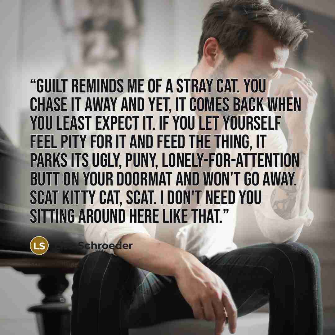“Guilt reminds me of a stray cat. You chase it away and yet, it comes back when you least expect it. If you let yourself feel pity for it and feed the thing, it parks its ugly, puny, lonely-for-attention butt on your doormat and won't go away. Scat kitty cat, scat. I don't need you sitting around…” quote by Lisa Schroeder