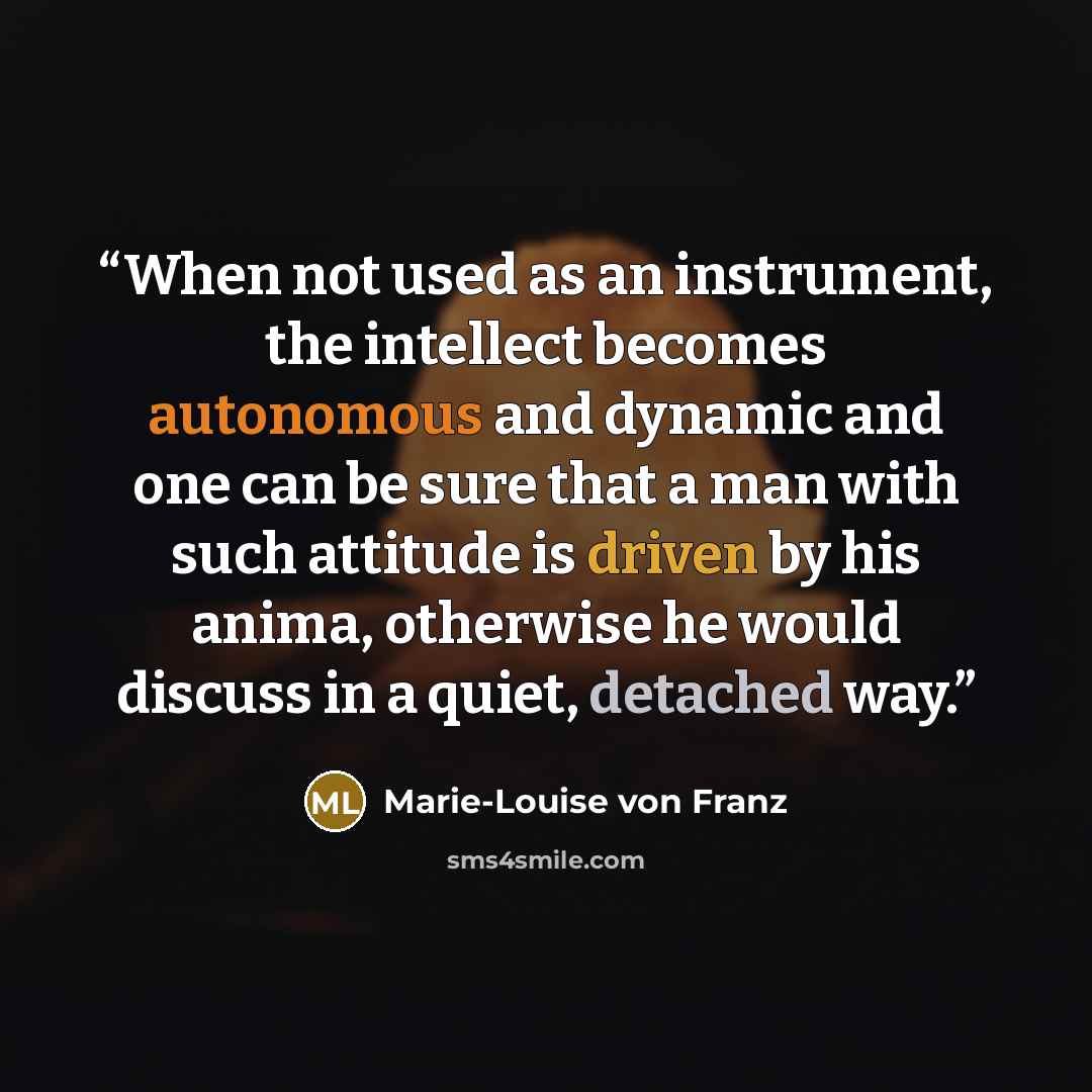 “When not used as an instrument, the intellect becomes autonomous and dynamic and one can be sure that a man with such attitude is driven by his anima, otherwise he would discuss in a quiet, detached way.” quote by Marie-Louise von Franz