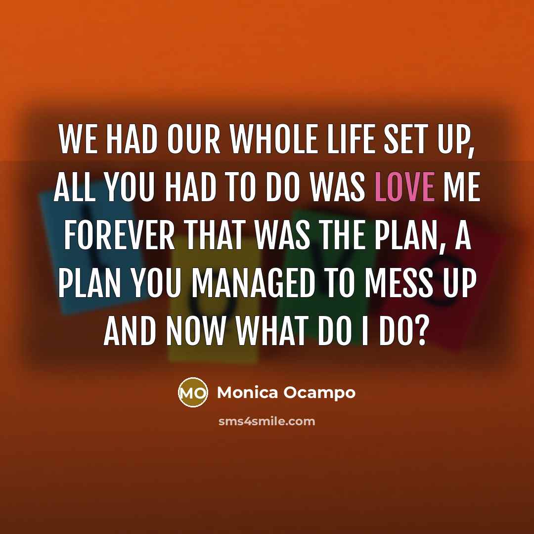 “We had our whole life set up, all you had to do was love me forever that was the plan, a plan you managed to mess up and now what do I do?” quote by Monica Ocampo