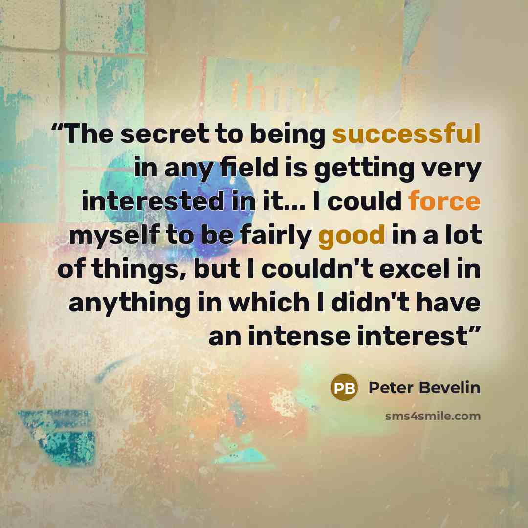 “The secret to being successful in any field is getting very interested in it... I could force myself to be fairly good in a lot of things, but I couldn't excel in anything in which I didn't have an intense interest” quote by Peter Bevelin