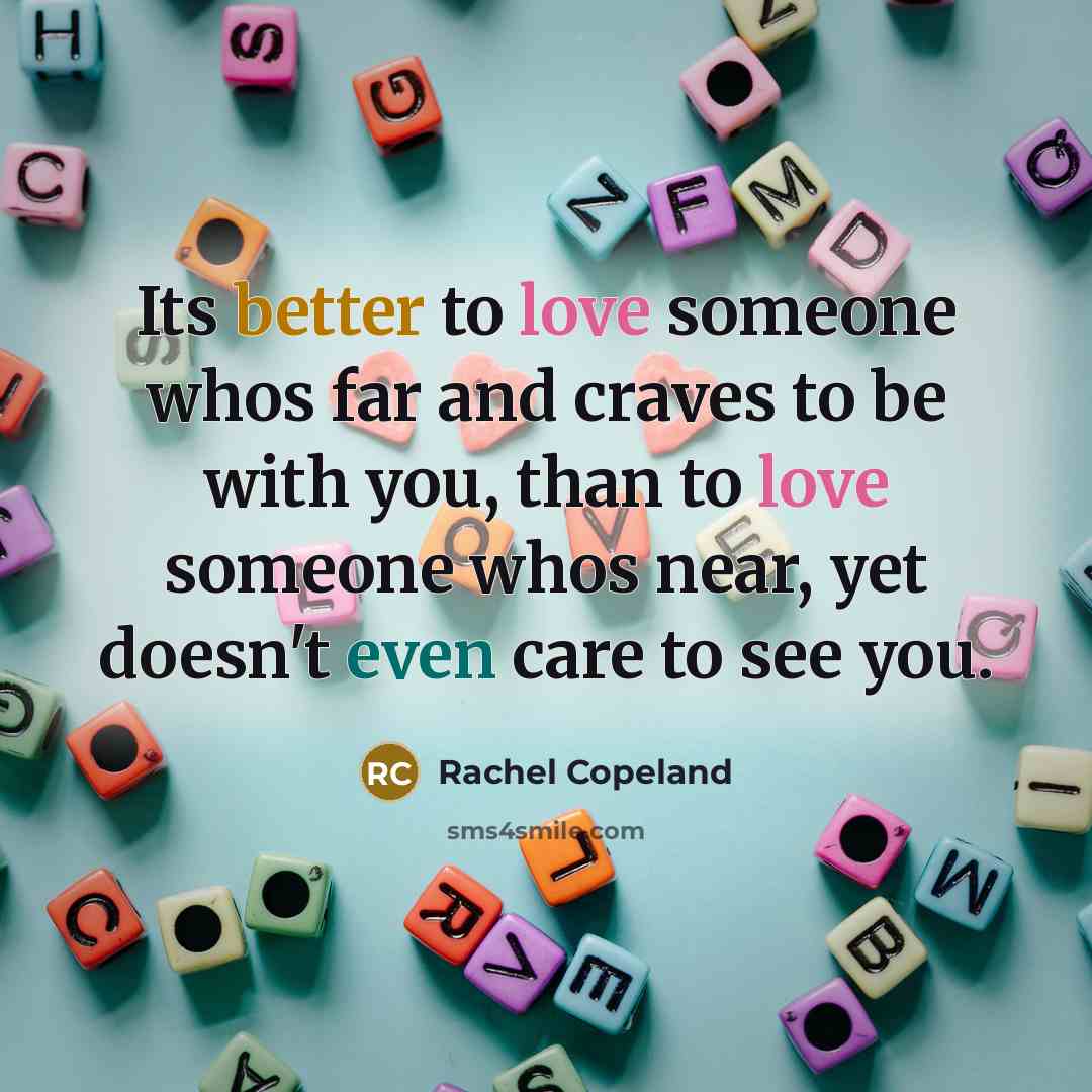 “Its better to love someone whos far and craves to be with you, than to love someone whos near, yet doesn't even care to see you.” quote by Rachel Copeland