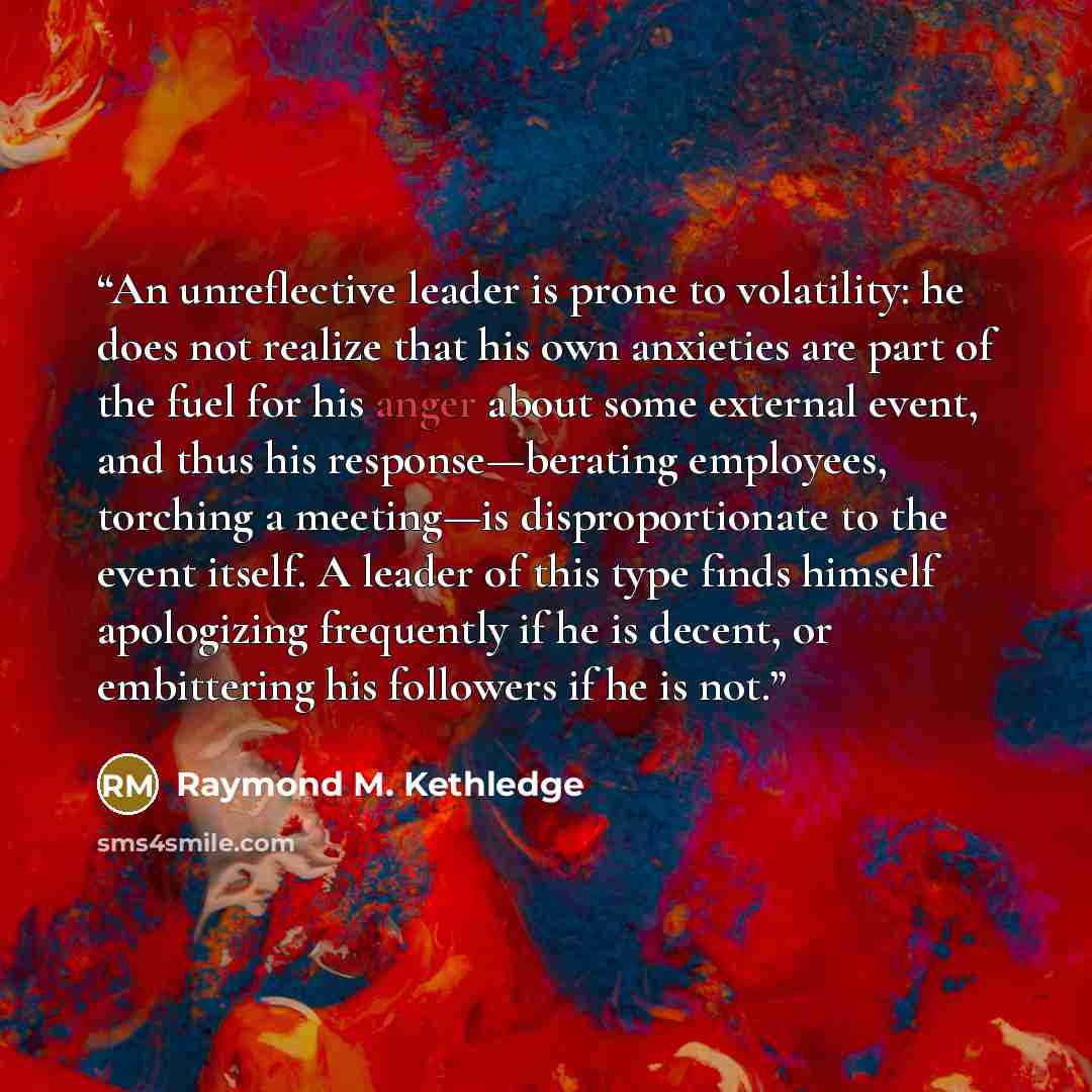 “An unreflective leader is prone to volatility: he does not realize that his own anxieties are part of the fuel for his anger about some external event, and thus his response—berating employees, torching a meeting—is disproportionate to the event itself. A leader of this type finds himself…” quote by Raymond M. Kethledge