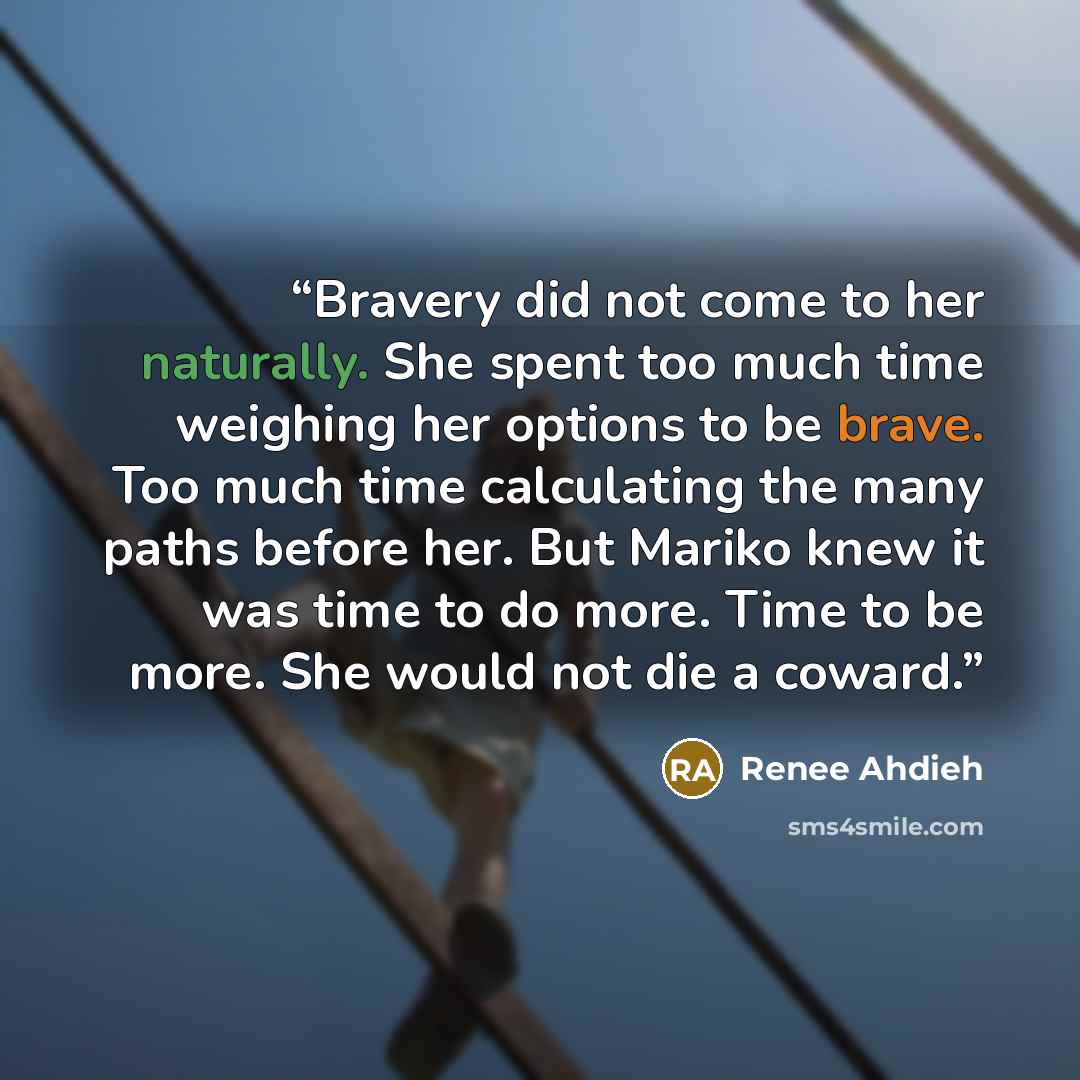 “Bravery did not come to her naturally. She spent too much time weighing her options to be brave. Too much time calculating the many paths before her. But Mariko knew it was time to do more. Time to be more. She would not die a coward.” quote by Renee Ahdieh