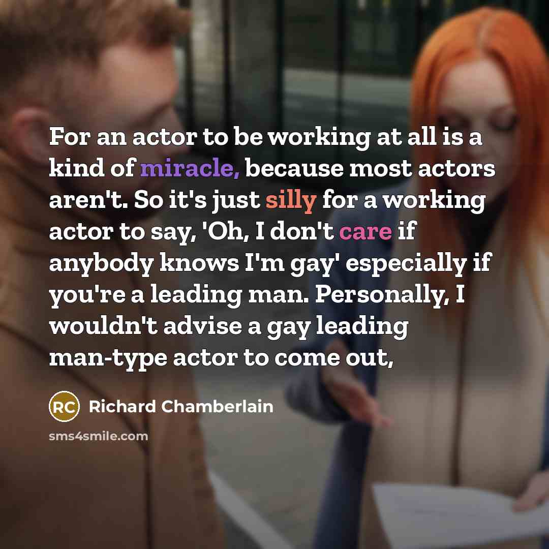 “For an actor to be working at all is a kind of miracle, because most actors aren't. So it's just silly for a working actor to say, 'Oh, I don't care if anybody knows I'm gay' especially if you're a leading man. Personally, I wouldn't advise a gay leading man-type actor to come out,” quote by Richard Chamberlain