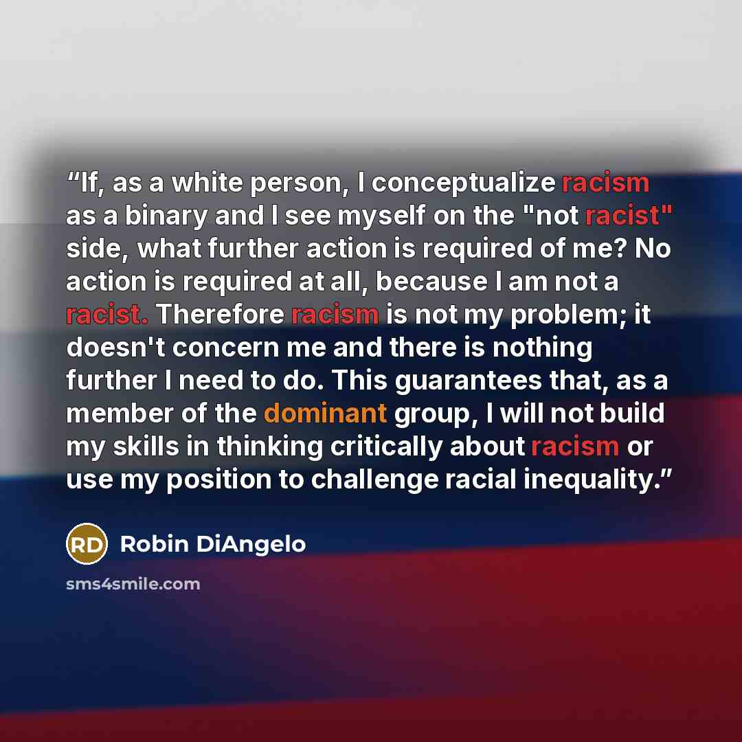 “If, as a white person, I conceptualize racism as a binary and I see myself on the "not racist" side, what further action is required of me? No action is required at all, because I am not a racist. Therefore racism is not my problem; it doesn't concern me and there is nothing further I need to do…” quote by Robin DiAngelo