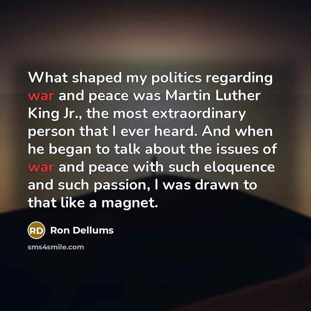 “What shaped my politics regarding war and peace was Martin Luther King Jr., the most extraordinary person that I ever heard. And when he began to talk about the issues of war and peace with such eloquence and such passion, I was drawn to that like a magnet.” quote by Ron Dellums