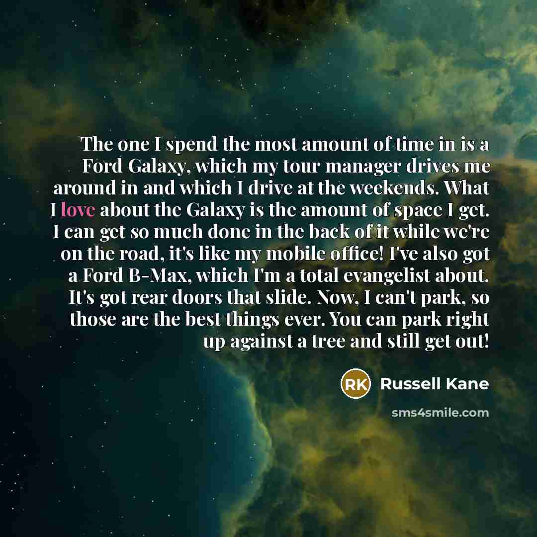 “The one I spend the most amount of time in is a Ford Galaxy, which my tour manager drives me around in and which I drive at the weekends. What I love about the Galaxy is the amount of space I get. I can get so much done in the back of it while we're on the road, it's like my mobile office! I've…” quote by Russell Kane