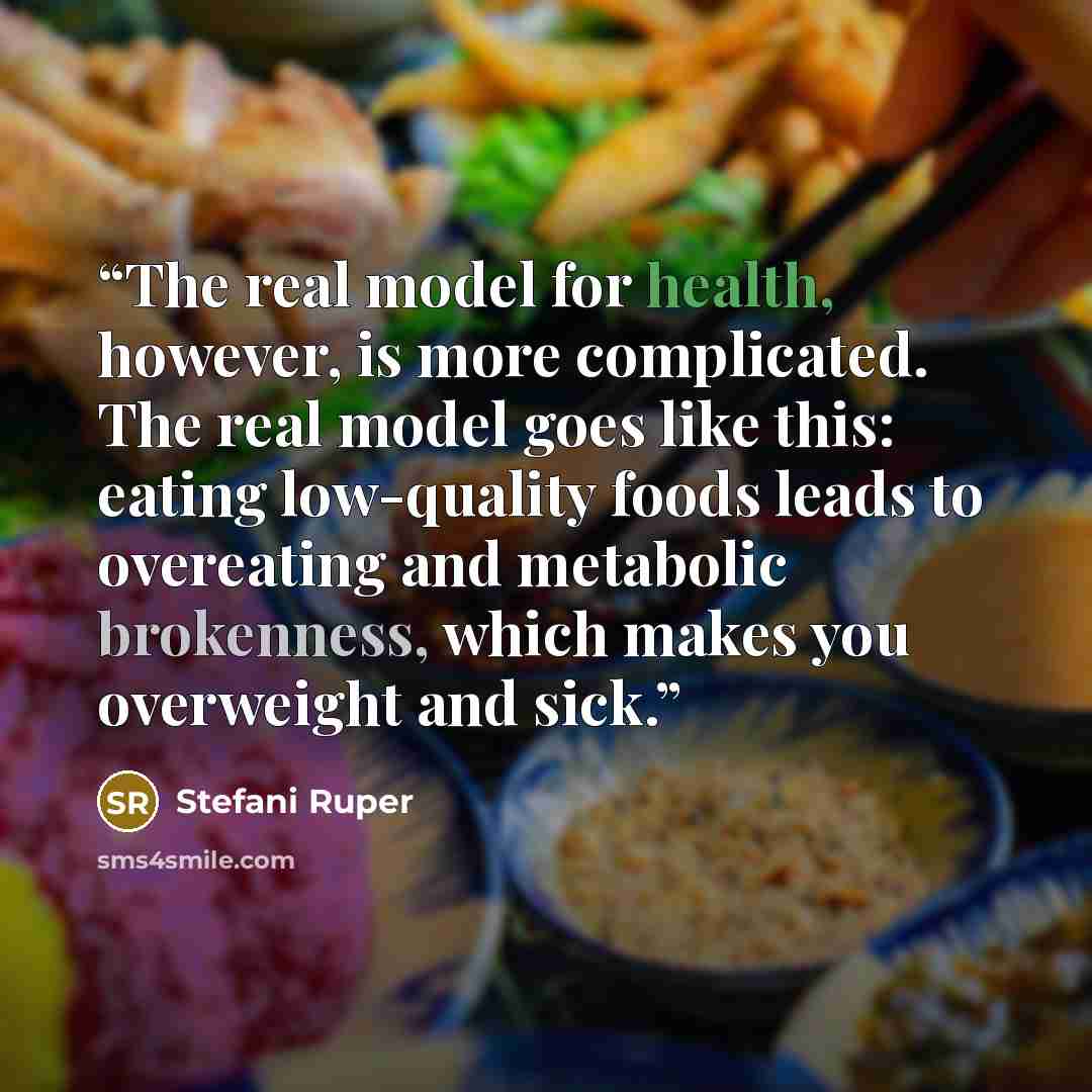“The real model for health, however, is more complicated. The real model goes like this: eating low-quality foods leads to overeating and metabolic brokenness, which makes you overweight and sick.” quote by Stefani Ruper