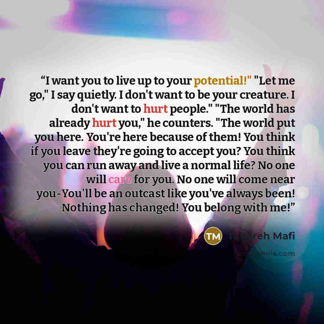 “I want you to live up to your potential!" "Let me go," I say quietly. I don't want to be your creature. I don't want to hurt people." "The world has already hurt you," he counters. "The world put you here. You're here because of them! You think if you leave they're going to accept you? You think…” quote by Tahereh Mafi