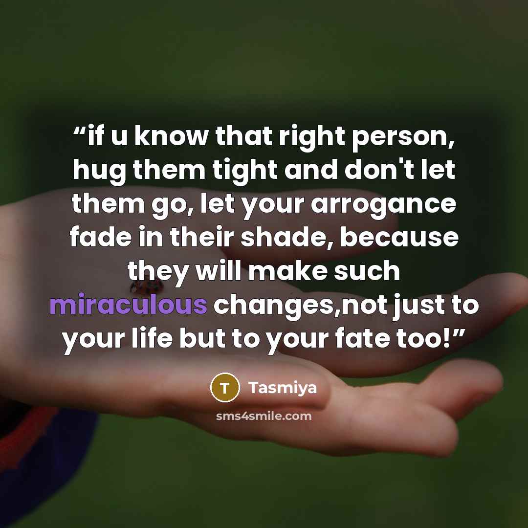 “if u know that right person, hug them tight and don't let them go, let your arrogance fade in their shade, because they will make such miraculous changes,not just to your life but to your fate too!” quote by Tasmiya