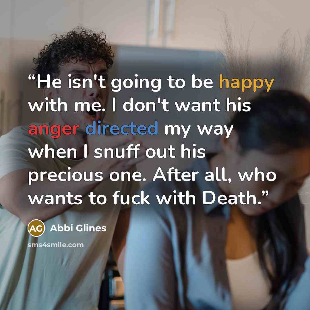 “He isn't going to be happy with me. I don't want his anger directed my way when I snuff out his precious one. After all, who wants to fuck with Death.” quote by Abbi Glines