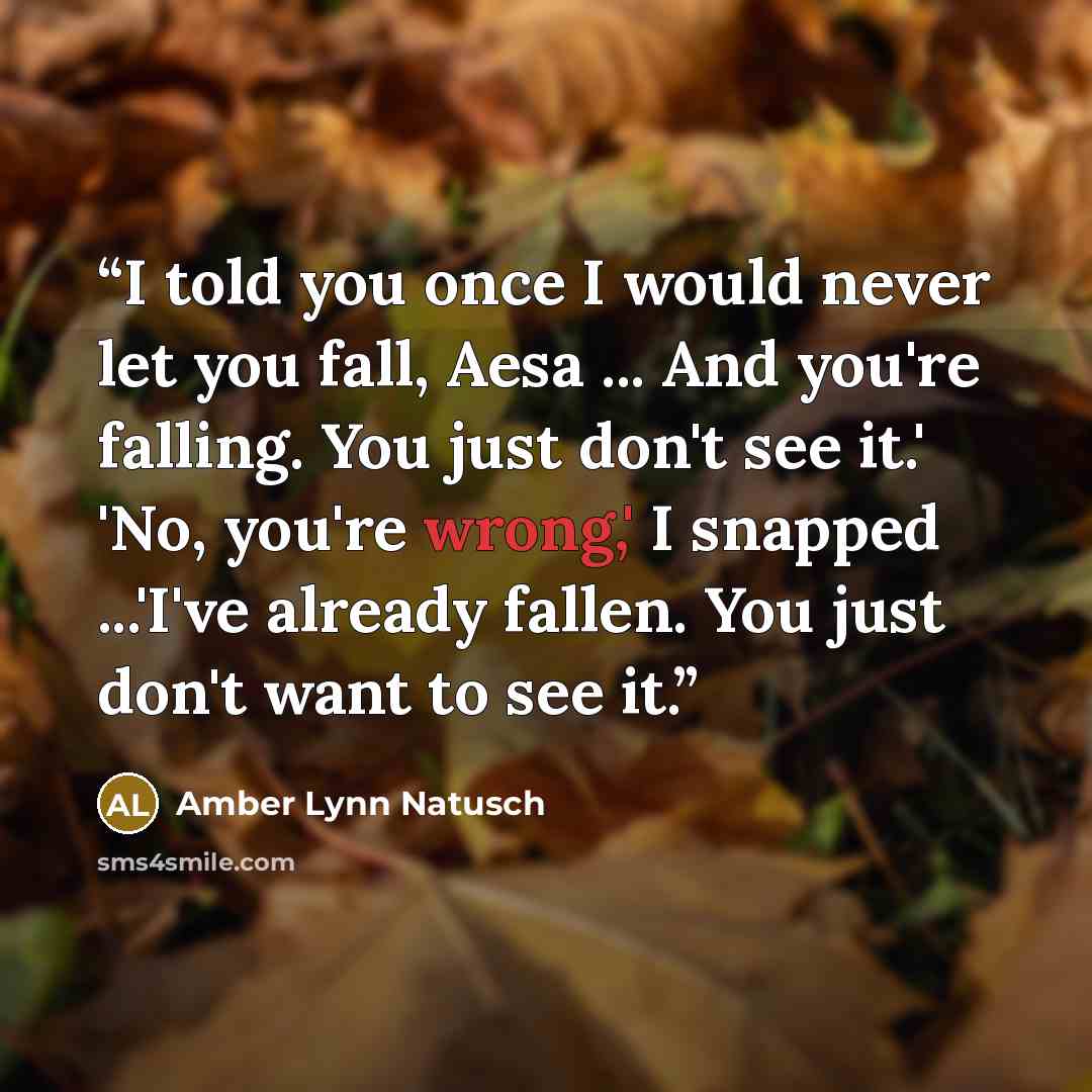 “I told you once I would never let you fall, Aesa ... And you're falling. You just don't see it.' 'No, you're wrong,' I snapped ...'I've already fallen. You just don't want to see it.” quote by Amber Lynn Natusch