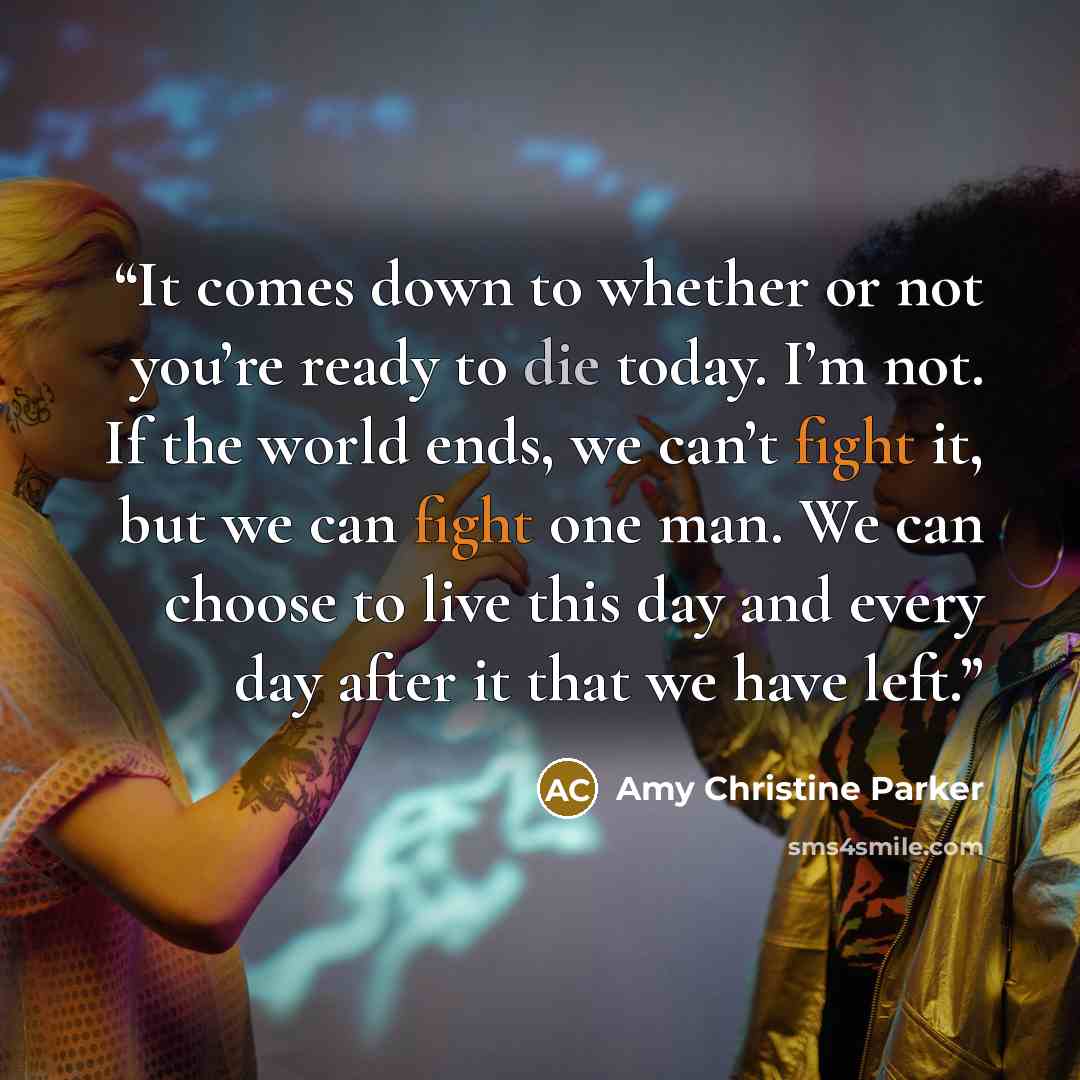 “It comes down to whether or not you’re ready to die today. I’m not. If the world ends, we can’t fight it, but we can fight one man. We can choose to live this day and every day after it that we have left.” quote by Amy Christine Parker