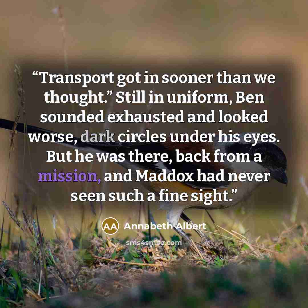 “Transport got in sooner than we thought.” Still in uniform, Ben sounded exhausted and looked worse, dark circles under his eyes. But he was there, back from a mission, and Maddox had never seen such a fine sight.” quote by Annabeth Albert