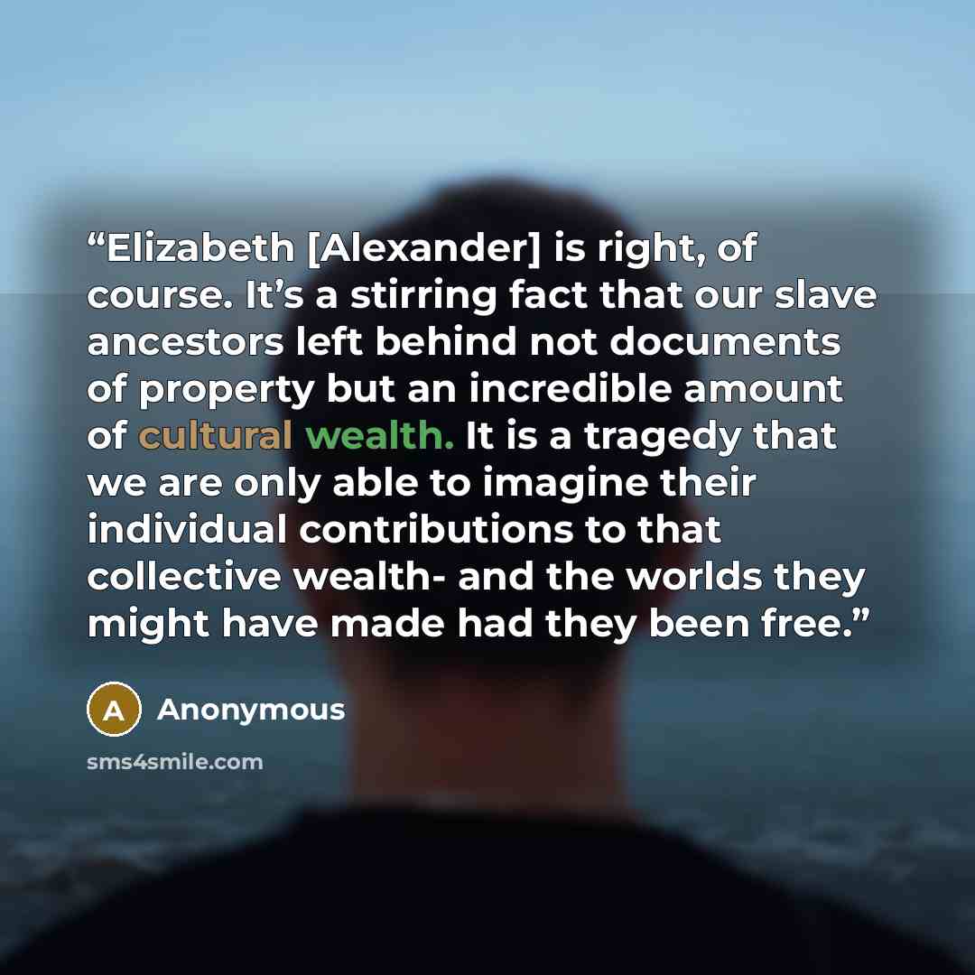 “Elizabeth [Alexander] is right, of course. It’s a stirring fact that our slave ancestors left behind not documents of property but an incredible amount of cultural wealth. It is a tragedy that we are only able to imagine their individual contributions to that collective wealth- and the worlds they…” quote by Anonymous