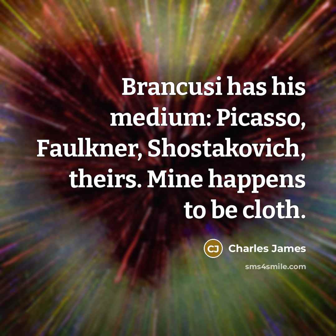 “Brancusi has his medium: Picasso, Faulkner, Shostakovich, theirs. Mine happens…” quote by Charles James