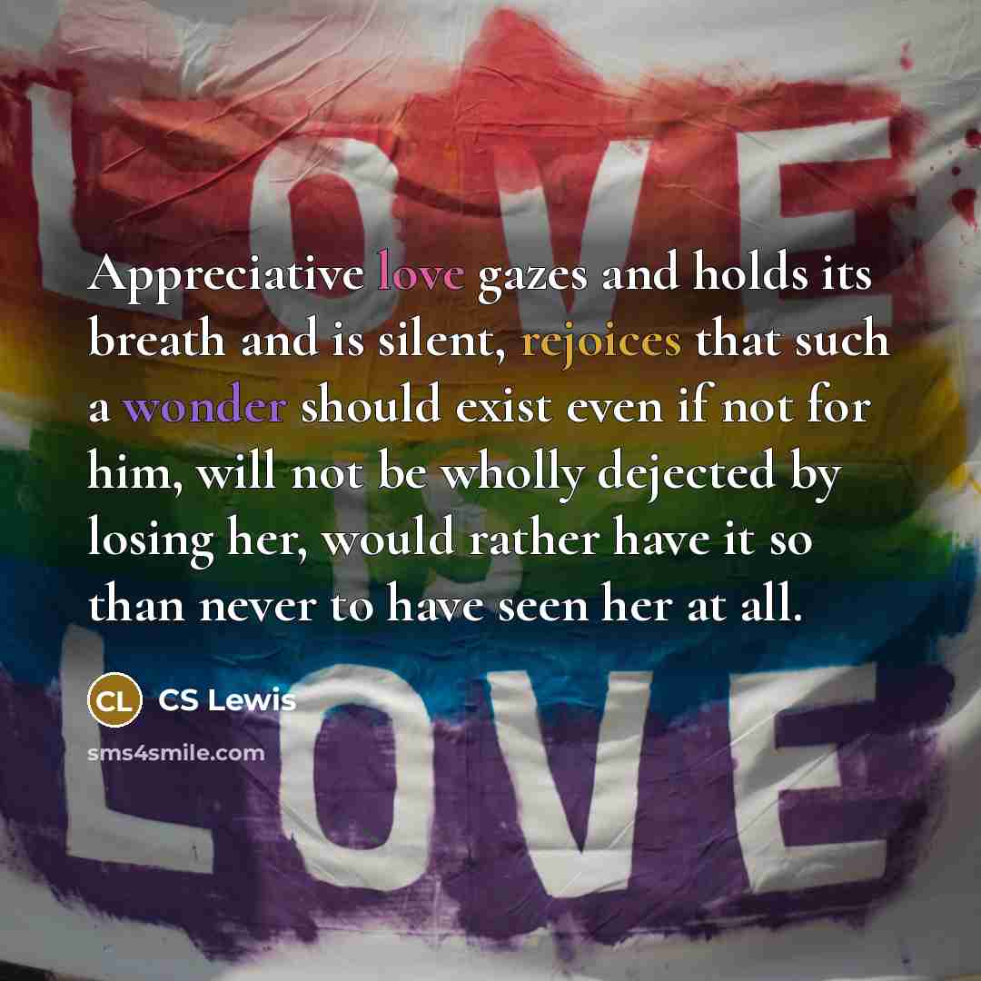 “Appreciative love gazes and holds its breath and is silent, rejoices that such a wonder should exist even if not for him, will not be wholly dejected by losing her, would rather have it so than never to have seen her at all.” quote by CS Lewis