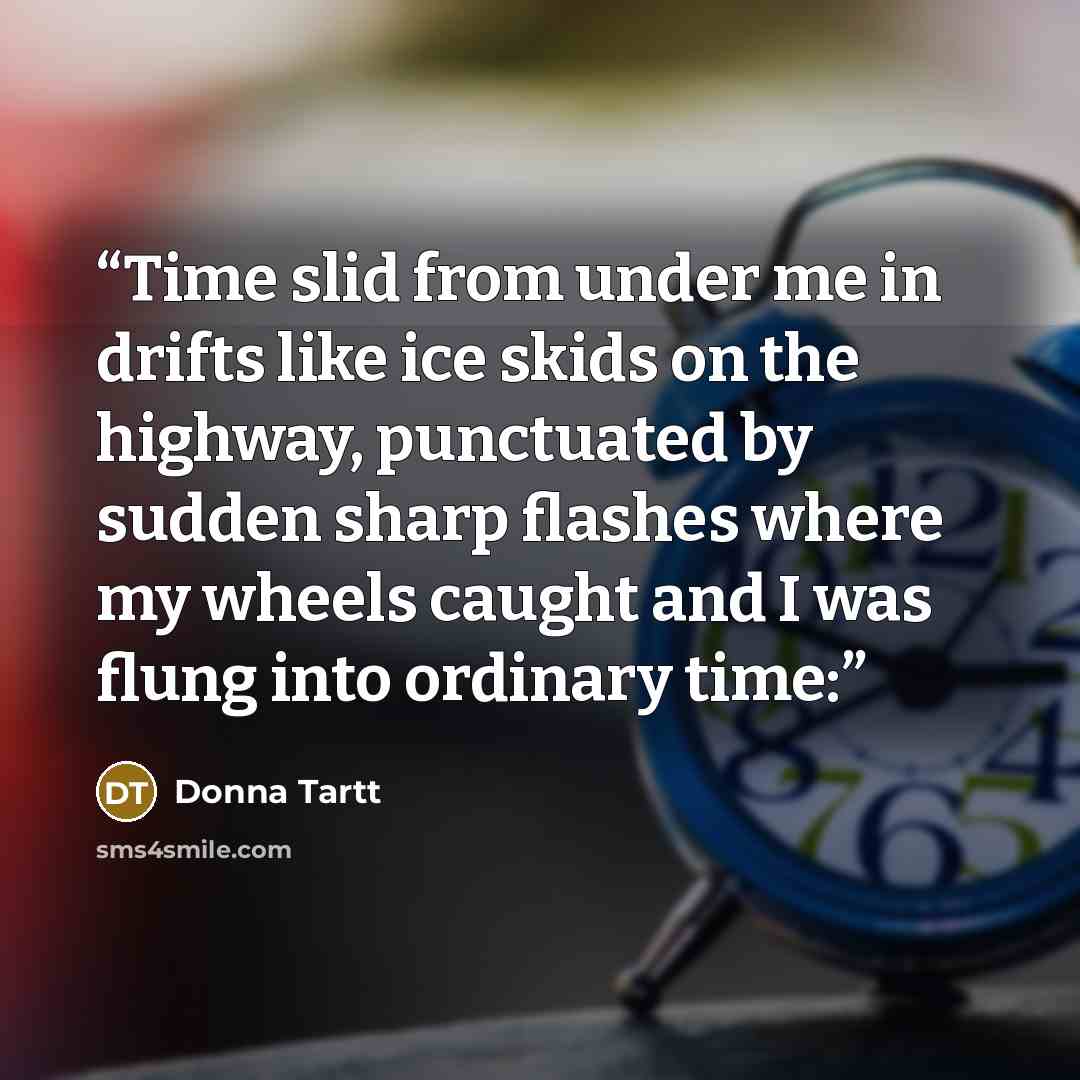 “Time slid from under me in drifts like ice skids on the highway, punctuated by sudden sharp flashes where my wheels caught and I was flung into ordinary time:” quote by Donna Tartt