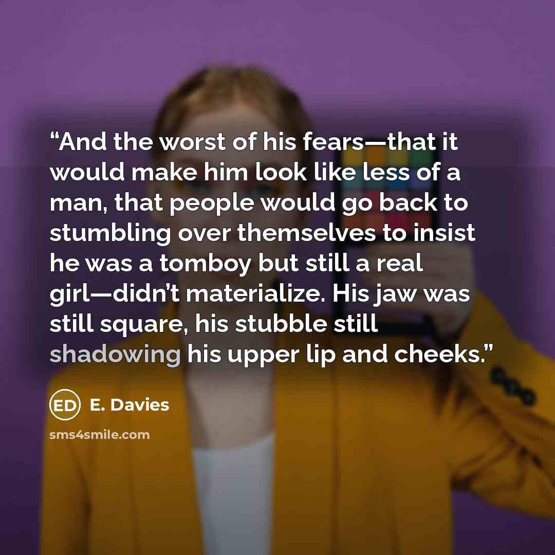 “And the worst of his fears—that it would make him look like less of a man, that people would go back to stumbling over themselves to insist he was a tomboy but still a real girl—didn’t materialize. His jaw was still square, his stubble still shadowing his upper lip and cheeks.” quote by E. Davies