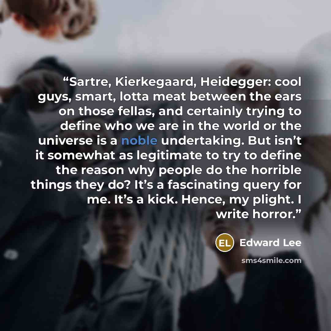 “Sartre, Kierkegaard, Heidegger: cool guys, smart, lotta meat between the ears on those fellas, and certainly trying to define who we are in the world or the universe is a noble undertaking. But isn’t it somewhat as legitimate to try to define the reason why people do the horrible things they do?…” quote by Edward Lee