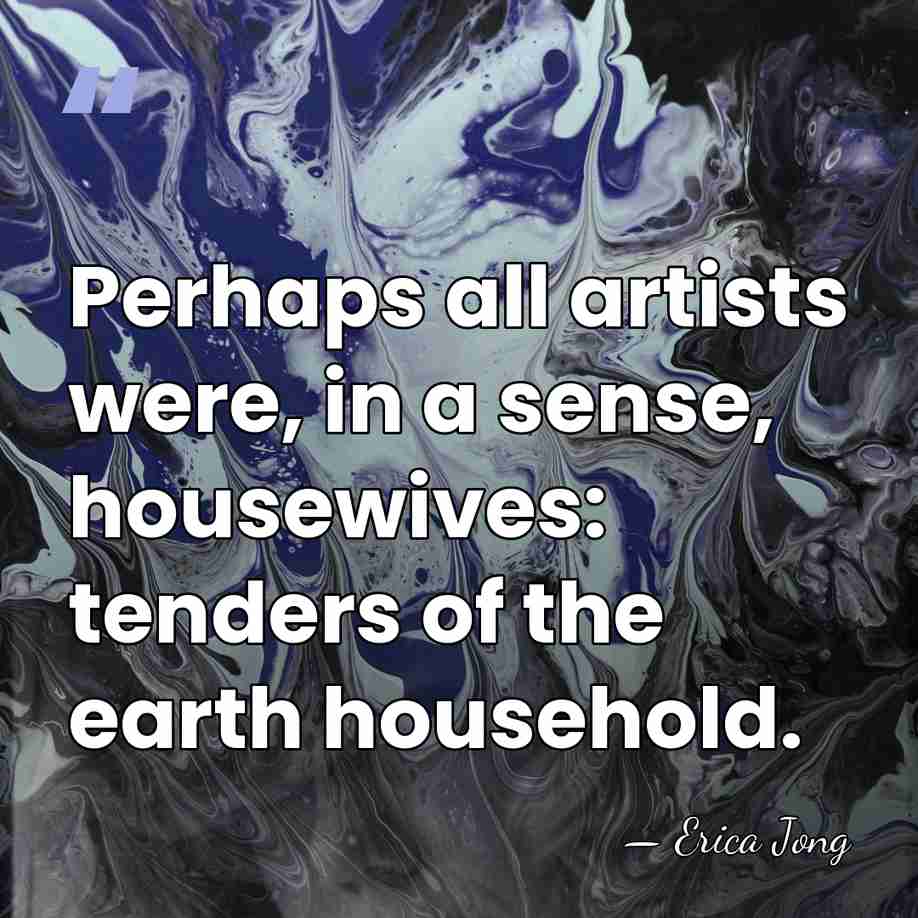 Perhaps all artists were, in a sense, housewives: tenders of the earth&hellip; - Erica Jong