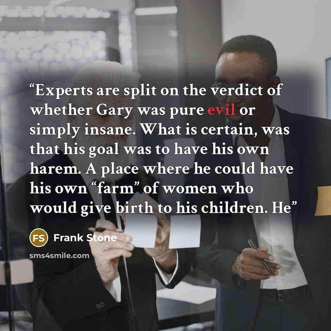 “Experts are split on the verdict of whether Gary was pure evil or simply insane. What is certain, was that his goal was to have his own harem. A place where he could have his own “farm” of women who would give birth to his children. He” quote by Frank Stone