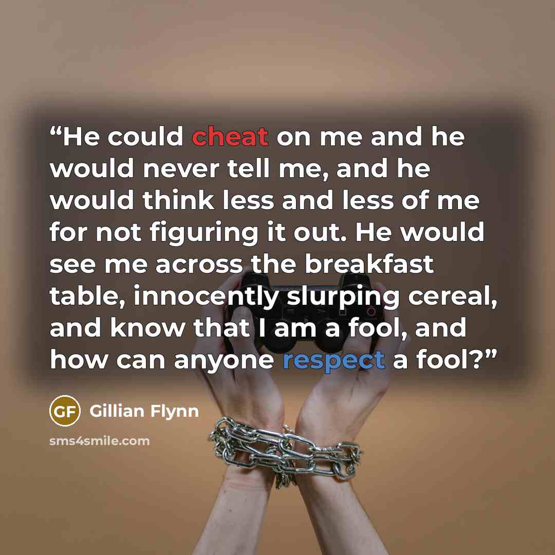 “He could cheat on me and he would never tell me, and he would think less and less of me for not figuring it out. He would see me across the breakfast table, innocently slurping cereal, and know that I am a fool, and how can anyone respect a fool?” quote by Gillian Flynn