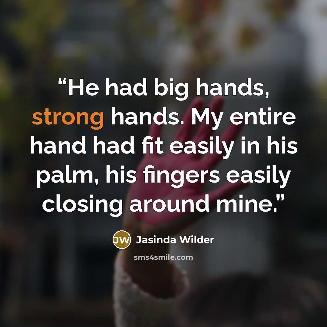 “He had big hands, strong hands. My entire hand had fit easily in his palm, his fingers easily closing around mine.” quote by Jasinda Wilder