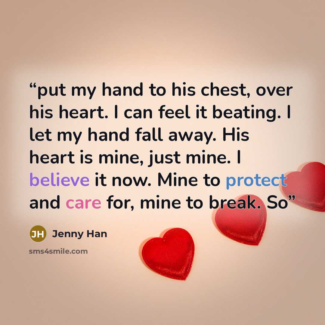 “put my hand to his chest, over his heart. I can feel it beating. I let my hand fall away. His heart is mine, just mine. I believe it now. Mine to protect and care for, mine to break. So” quote by Jenny Han