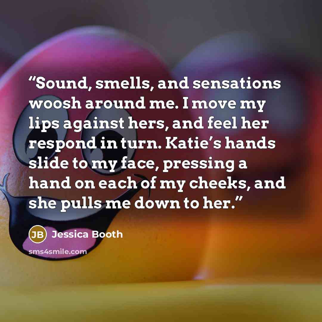 “Sound, smells, and sensations woosh around me. I move my lips against hers, and feel her respond in turn. Katie’s hands slide to my face, pressing a hand on each of my cheeks, and she pulls me down to her.” quote by Jessica Booth