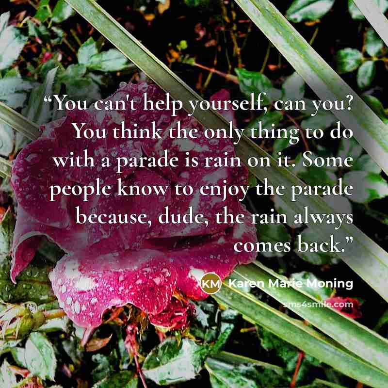 “You can't help yourself, can you? You think the only thing to do with a parade is rain on it. Some people know to enjoy the parade because, dude, the rain always comes back.” quote by Karen Marie Moning