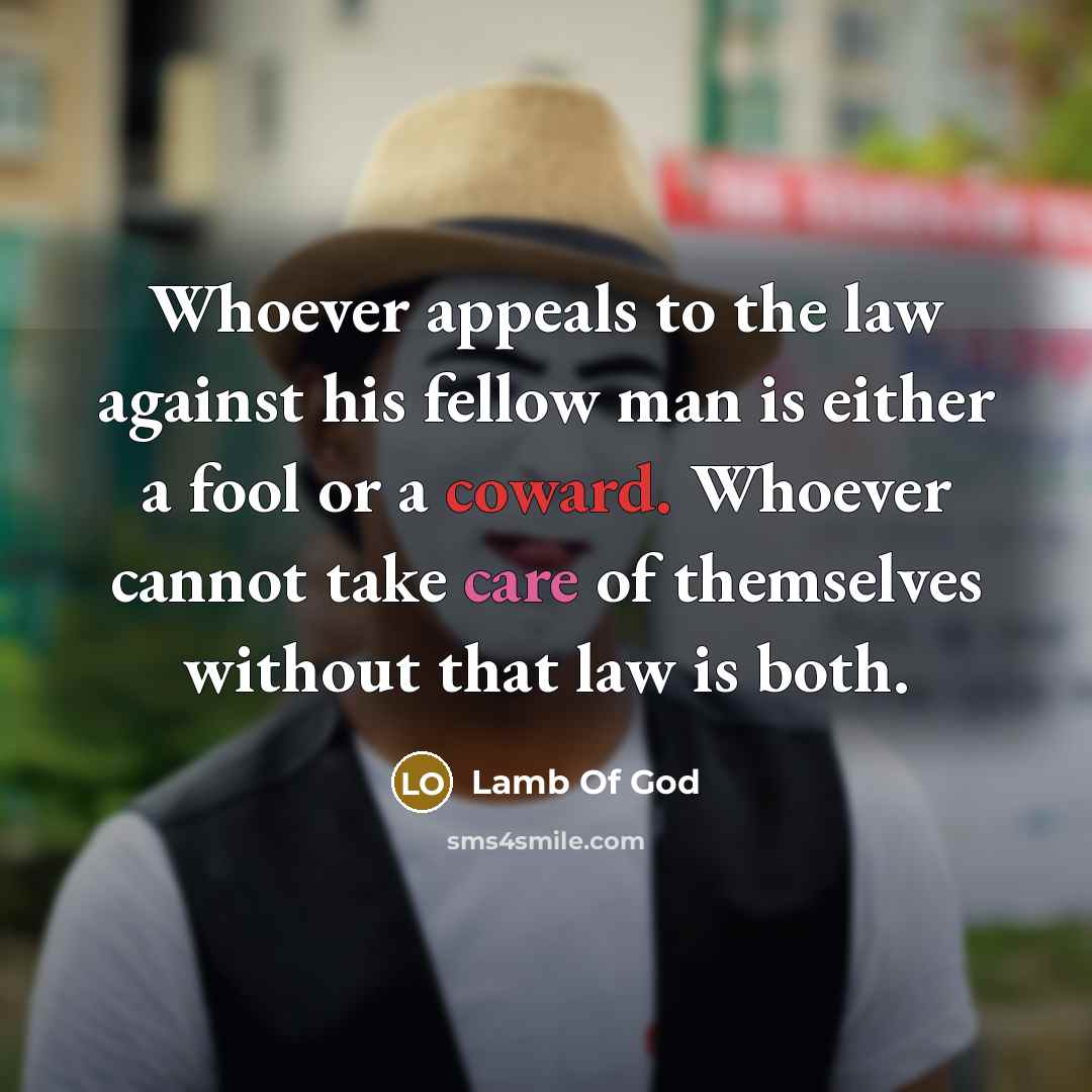“Whoever appeals to the law against his fellow man is either a fool or a coward. Whoever cannot take care of themselves without that law is both.” quote by Lamb Of God
