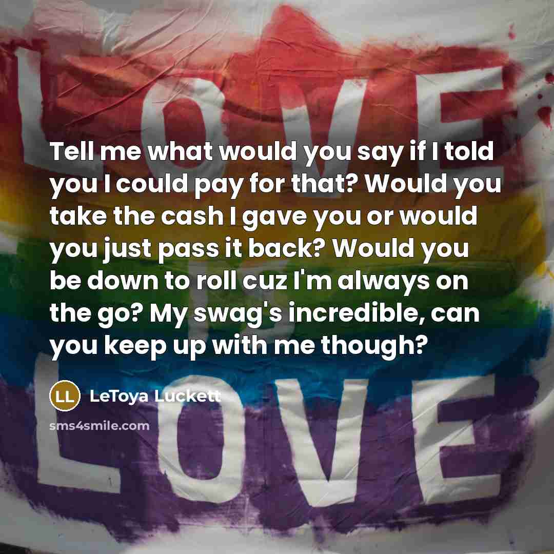 “Tell me what would you say if I told you I could pay for that? Would you take the cash I gave you or would you just pass it back? Would you be down to roll cuz I'm always on the go? My swag's incredible, can you keep up with me though?” quote by Letoya Luckett