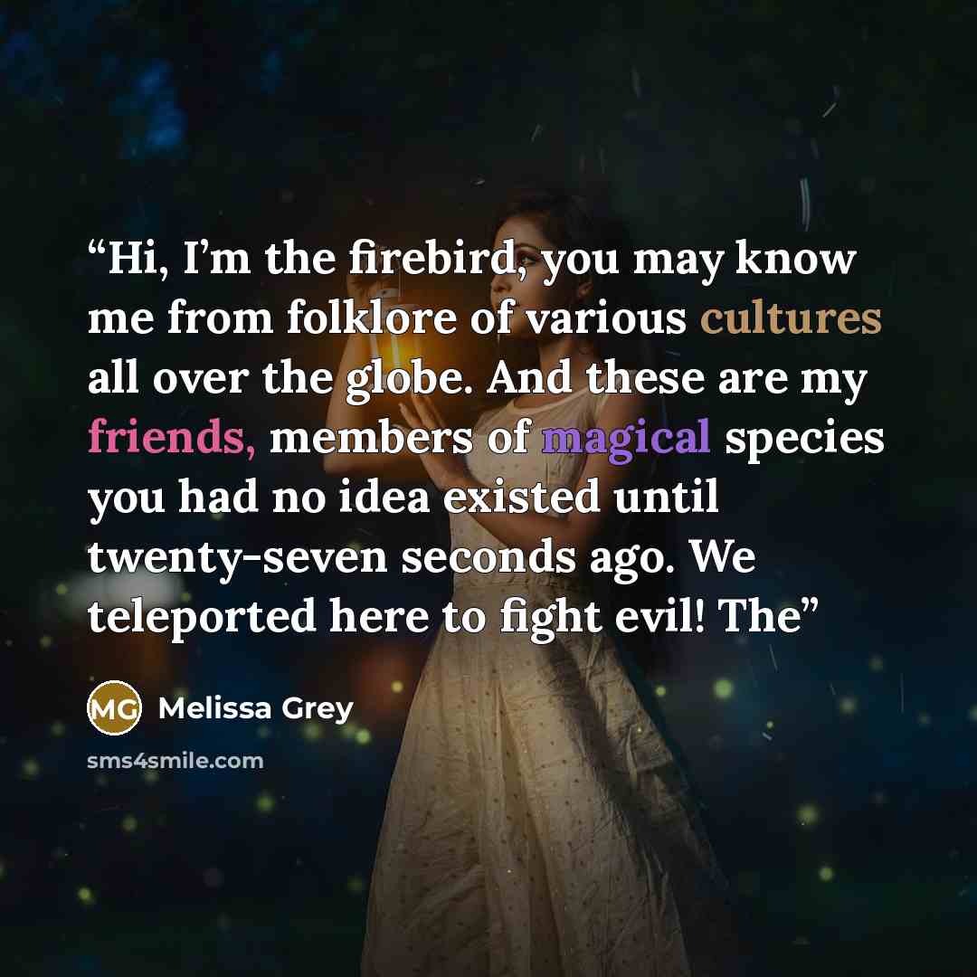 “Hi, I’m the firebird, you may know me from folklore of various cultures all over the globe. And these are my friends, members of magical species you had no idea existed until twenty-seven seconds ago. We teleported here to fight evil! The” quote by Melissa Grey