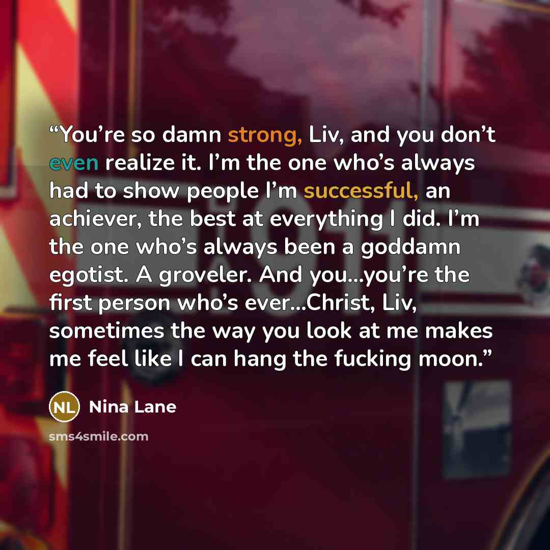“You’re so damn strong, Liv, and you don’t even realize it. I’m the one who’s always had to show people I’m successful, an achiever, the best at everything I did. I’m the one who’s always been a goddamn egotist. A groveler. And you…you’re the first person who’s ever…Christ, Liv, sometimes the way…” quote by Nina Lane